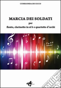 Marcia dei soldati. Per flauto; clarinetto in si b e quartetto d'archi libro di De Cicco Cunegonda