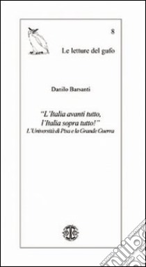 «L'Italia avanti tutto, l'Italia sopra tutto!» L'Università di Pisa e la grande guerra libro di Barsanti Danilo