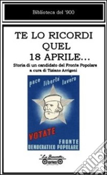 Te lo ricordi quel 18 aprile... Storia di un candidato del Fronte Popolare libro di Bartalini Ezio; Arrigoni T. (cur.)