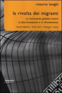 La rivolta dei migranti. Un movimento globale contro la discriminazione e lo sfruttamento: Golfo persico, Stati Uniti, Francia, Italia libro di Longhi Vittorio