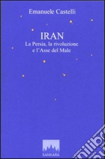 Iran. La Persia, la rivoluzione e l'asse del male libro di Castelli Emanuele; De Bernardis C. (cur.)