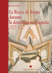 La rocca di Arona durante la dominazione spagnola 1525-1707. Ediz. illustrata libro di Garbini Silvia