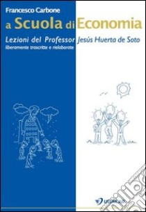 A scuola di economia. Lezioni del professor Jesús Huerta de Soto. Liberamente trascritte e rielaborate libro di Carbone Francesco