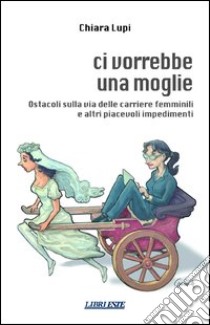 Ci vorrebbe una moglie. Ostacoli sulla via delle carriere femminili e altri piacevoli impedimenti libro di Lupi Chiara