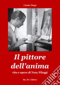 Il pittore dell'anima. Vita e opere di Tony Pileggi libro di Pileggi Claudio