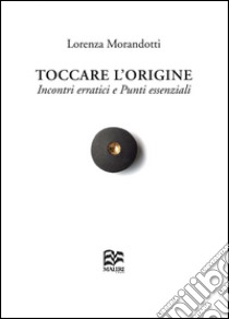 Toccare l'origine. Incontri erratici e punti essenziali libro di Morandotti Lorenza; Borghi R. (cur.); Gaspani A. (cur.); Milone B. (cur.)