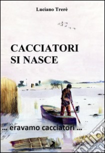 Cacciatori si nasce... Eravamo cacciatori... libro di Trerè Luciano