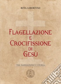 Flagellazione e crocifissione di Gesù. Tra narrazione e storia libro di Libertini Rita