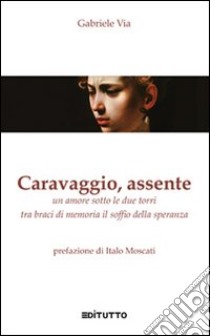 Caravaggio, assente. Un amore sotto le due torri tra braci di memoria il soffio della speranza libro di Via Gabriele