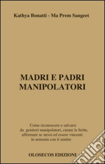 Madri e padri manipolatori. Come riconoscere e salvarsi da genitori manipolatori, curare le ferite, affermare se stessi ed essere vincenti in armonia con il sentire libro di Bonatti Kathya; Sangeet Ma Prem