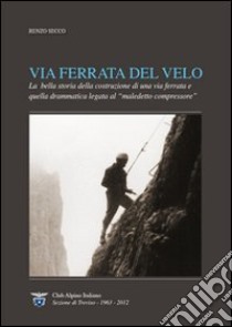 Via Ferrata del Velo. La bella storia della costruzione di una via ferrata e quella drammatica del «maledetto compressore» libro di Secco Renzo