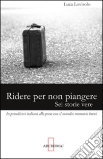 Ridere per non piangere. Sei storie vere. Imprenditori italiani alle prese con il mondo: memorie brevi libro di Lovisolo Luca