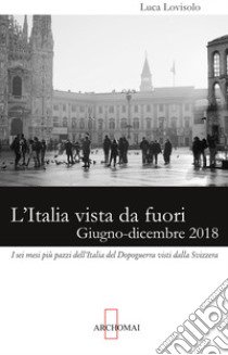 L'Italia vista da fuori. Giugno-dicembre 2018: i sei mesi più pazzi dell'Italia del Dopoguerra visti dalla Svizzera libro di Lovisolo Luca