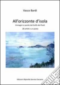 All'orizzonte dell'isola. Immagini e parole dal golfo dei poeti 28 artisti e un poeta. Ediz. illustrata libro di Bardi Vasco; Jaccarino Claudio