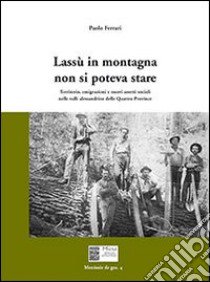 Lassù in montagna non si poteva stare. Territorio, emigrazione e nuovi assetti sociali nelle valli alessandrine delle quattro province libro di Ferrari Paolo