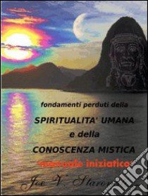 Fondamenti perduti della spiritualità umana e della conoscenza mistica. Manuale iniziatico libro di Staronciti Joe V.