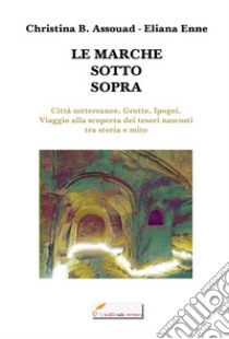 Le Marche sotto sopra. Città sotterranee, grotte, ipogei. Viaggio alla scoperta dei tesori nascosti tra storia e mito libro di Assouad Christina B.; Enne Eliana