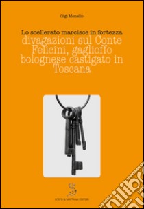 Lo scellerato marcisce in fortezza. Divagazioni sul conte Felicini, gaglioffo bolognese castigato in Toscana libro di Monello Gigi