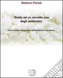 Guida ad un corretto uso degli antibiotici. Come evitare l'instaurarsi dell'antibiotico-resistenza libro di Parlati Stefano