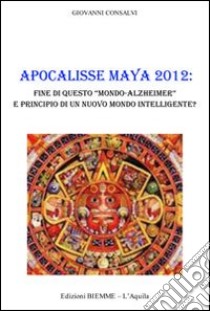 Apocalisse Maya 2012. Fine di questo «Mondo-Alzheimer» e principio di un nuovo mondo intelligente? libro di Consalvi Giovanni