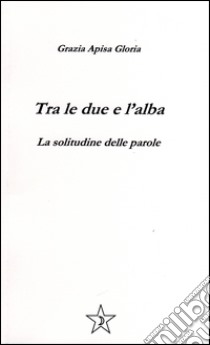 Tra le due e l'alba. La solitudine delle parole libro di Apisa Gloria Grazia; D'Antonio M. (cur.); Marconi G. (cur.)