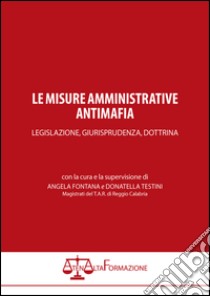 Le misure amministrative antimafia. Legislazione, giurisprudenza, dottrina libro di Fontana A. (cur.); Testini A. (cur.)