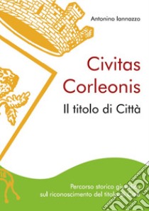 Civitas Corleonis. il titolo di Città. Percorso storico giuridico sul riconoscimento del titolo di città. Nuova ediz. libro di Iannazzo Antonino