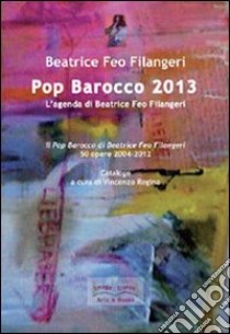 Pop Barocco 2013. L'agenda di Beatrice Feo Filangeri. Il Pop Barocco di Beatrice Feo Filangeri. 50 opere 2004-2012. Ediz. illustrata libro di Feo Filangeri Beatrice; Regina V. (cur.)