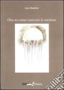 Ora so come nascono le meduse libro di Basilicò Auro