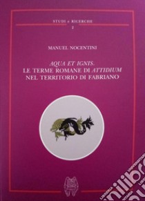 Aqua et ignis. Le terme romane di Attidium nel territorio di Fabriano libro di Nocentini Manuel