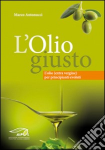 L'olio giusto. L'olio (extra vergine) per principianti evoluti libro di Antonucci Marco