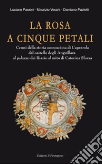 La rosa a cinque petali. Cenni della storia sconosciuta di Caprarola dal castello degli Anguillara al palazzo dei Riario al mito di Caterina Sforza libro di Vecchi Maurizio; Passini Luciano; Paoletti Damiano