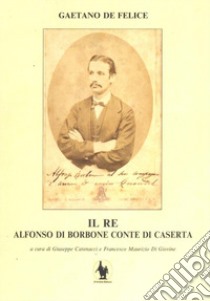 Il re. Alfonso di Borbone conte di Caserta libro di De Felice Gaetano