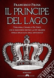 Il principe del lago. Torlonia, Cesare o da Vinci: chi si nasconde dietro la più grande opera idraulica dell'antichità? libro di Proia Francesco