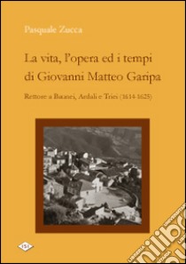 La vita, l'opera ed i tempi di Giovanni Matteo Garipa. Rettore a Baunei, Ardali e Triei libro di Zucca Pasquale