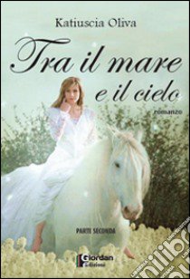 Tra il mare e il cielo. Parte seconda libro di Oliva Katiuscia