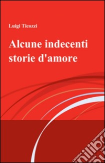 Alcune indecenti storie d'amore libro di Ticozzi Luigi