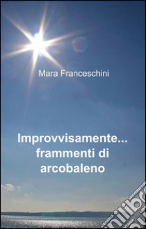 Improvvisamente... frammenti di arcobaleno libro di Franceschini Mara