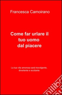 Come far urlare il tuo uomo dal piacere libro di Camoirano Francesca