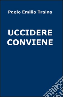 Uccidere conviene libro di Traina Paolo E.