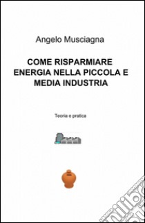 Come risparmiare energia nella piccola e media industria libro di Musciagna Angelo