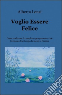 Voglio essere felice. Come realizzare il completo appagamento, cioe l'armonia fra il corpo, la mente e l'anima libro di Lenzi Alberta