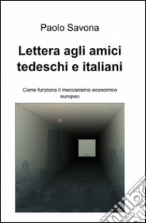 Lettera agli amici tedeschi e italiani. Come funziona il meccanismo economico europeo libro di Savona Paolo