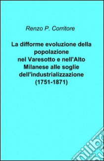 La difforme evoluzione della popolazione nel Varesotto e nell'alto Milanese alle soglie dell'industrializzazione (1751-1871) libro di Corritore Renzo P.