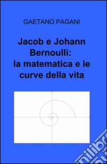 Jacob e Johann Bernoulli: la matematica e le curve della vita libro di Pagani Gaetano