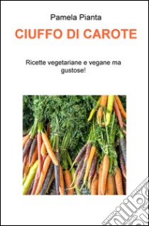 Ciuffo di carote. Ricette vegetariane e vegane ma gustose! libro di Pianta Pamela