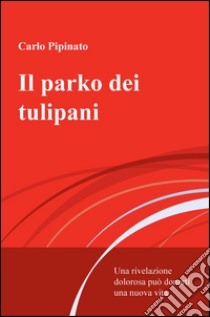 Il parko dei tulipani. Una rivelazione dolorosa può donarti una nuova vita libro di Pipinato Carlo