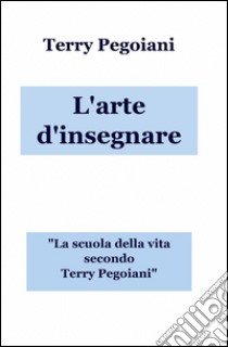 L'arte d'insegnare. La scuola della vita secondo Terry Pegoiani libro di Pegoiani Terry