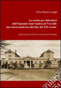 La scuola per infermieri dell'ospedale sant'Andrea di Vercelli: una storia moderna alla fine del XIX secolo libro di Longhi Elisa M.