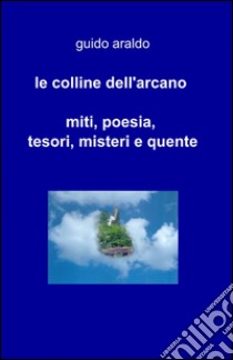 Le colline dell'arcano. Miti, poesia, tesori, misteri e «quente» libro di Araldo Guido